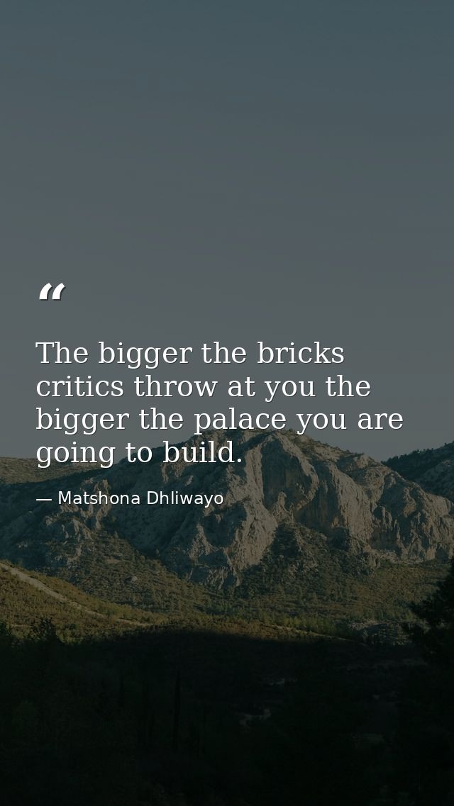 The bigger the bricks critics throw at you the bigger the palace you are going to build. — Matshona Dhliwayo
