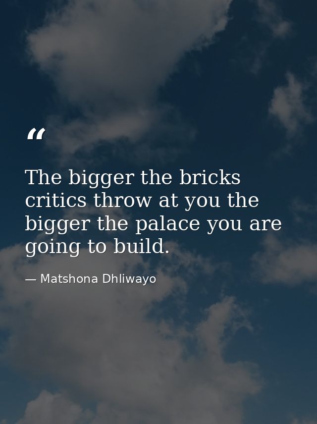 The bigger the bricks critics throw at you the bigger the palace you are going to build. — Matshona Dhliwayo