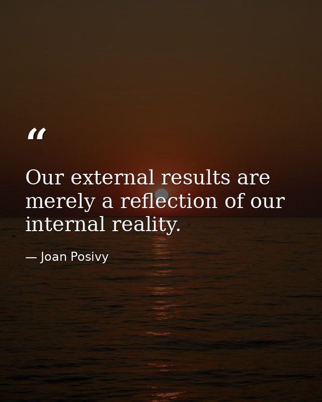 Our external results are merely a reflection of our internal reality. — Joan Posivy
