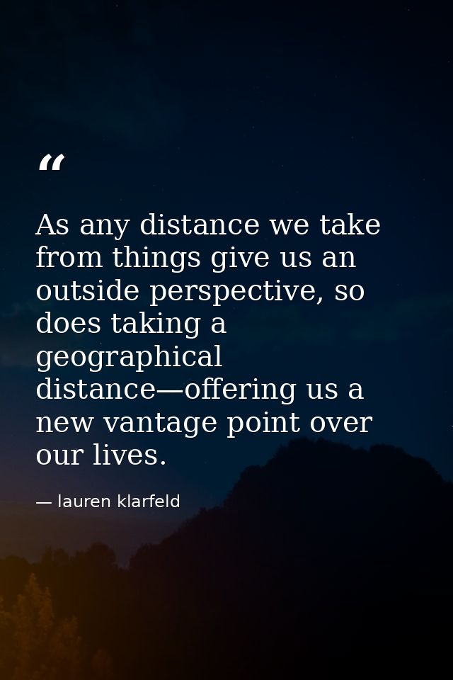 As any distance we take from things give us an outside perspective, so does taking a geographical distance—offering us a — lauren klarfeld