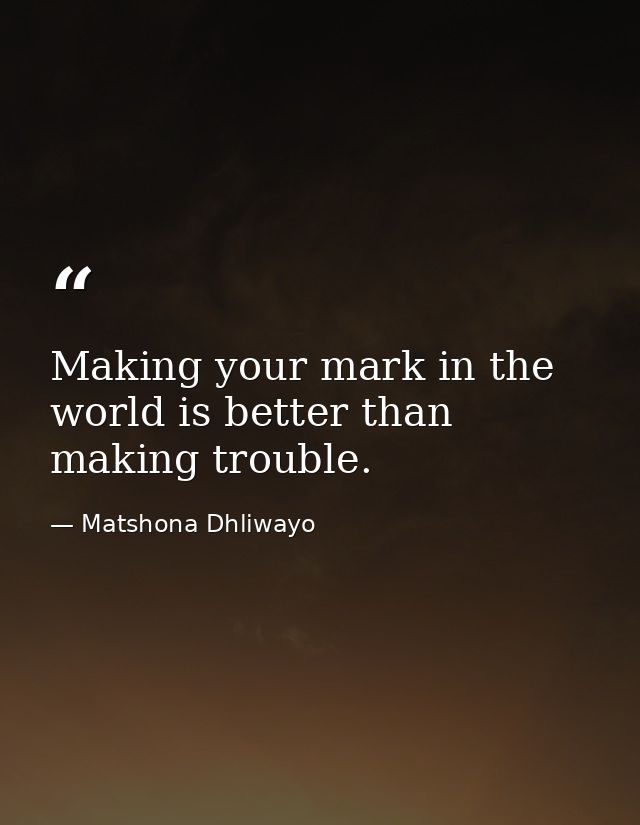 Making your mark in the world is better than making trouble. — Matshona Dhliwayo