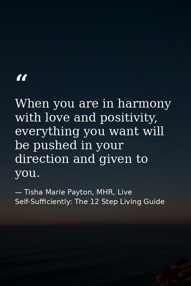 When you are in harmony with love and positivity, everything you want will be pushed in your direction and given to you. — Tisha Marie Payton, MHR, Live Self-Sufficiently: The 12 Step Living Guide