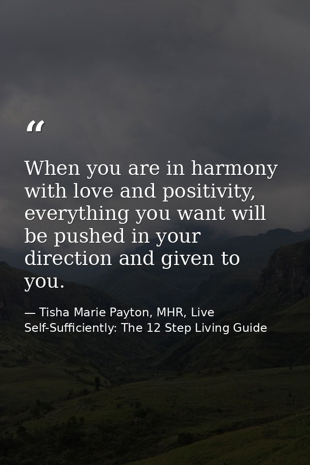 When you are in harmony with love and positivity, everything you want will be pushed in your direction and given to you. — Tisha Marie Payton, MHR, Live Self-Sufficiently: The 12 Step Living Guide