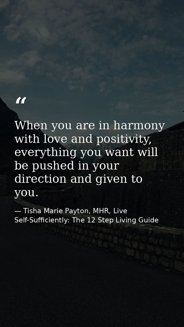 When you are in harmony with love and positivity, everything you want will be pushed in your direction and given to you. — Tisha Marie Payton, MHR, Live Self-Sufficiently: The 12 Step Living Guide