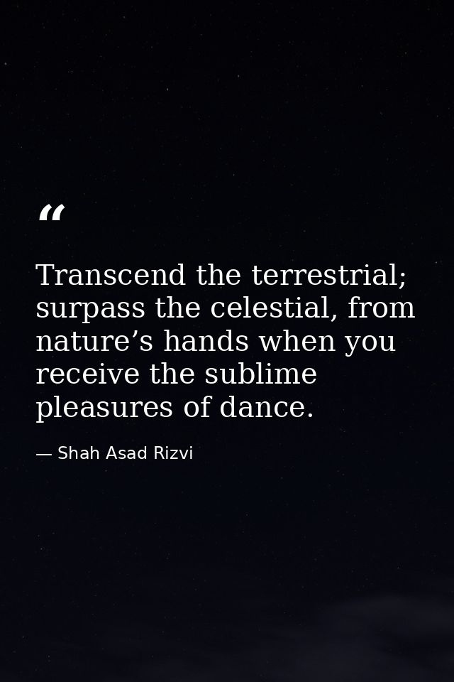 Transcend the terrestrial; surpass the celestial, from nature’s hands when you receive the sublime pleasures of dance. — Shah Asad Rizvi