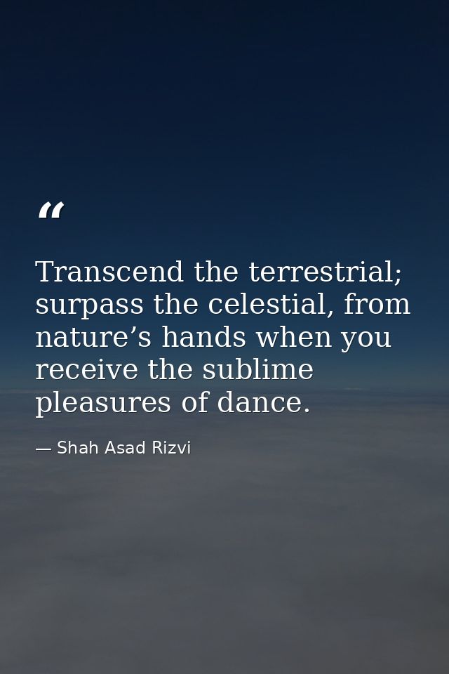 Transcend the terrestrial; surpass the celestial, from nature’s hands when you receive the sublime pleasures of dance. — Shah Asad Rizvi