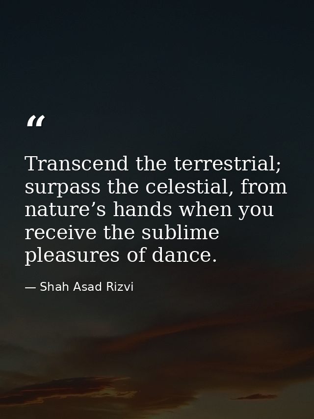 Transcend the terrestrial; surpass the celestial, from nature’s hands when you receive the sublime pleasures of dance. — Shah Asad Rizvi