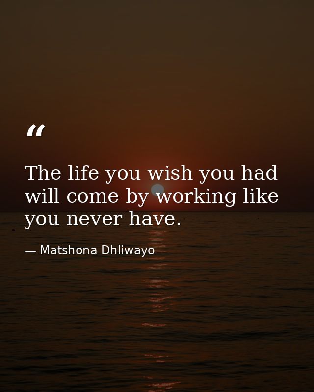The life you wish you had will come by working like you never have. — Matshona Dhliwayo