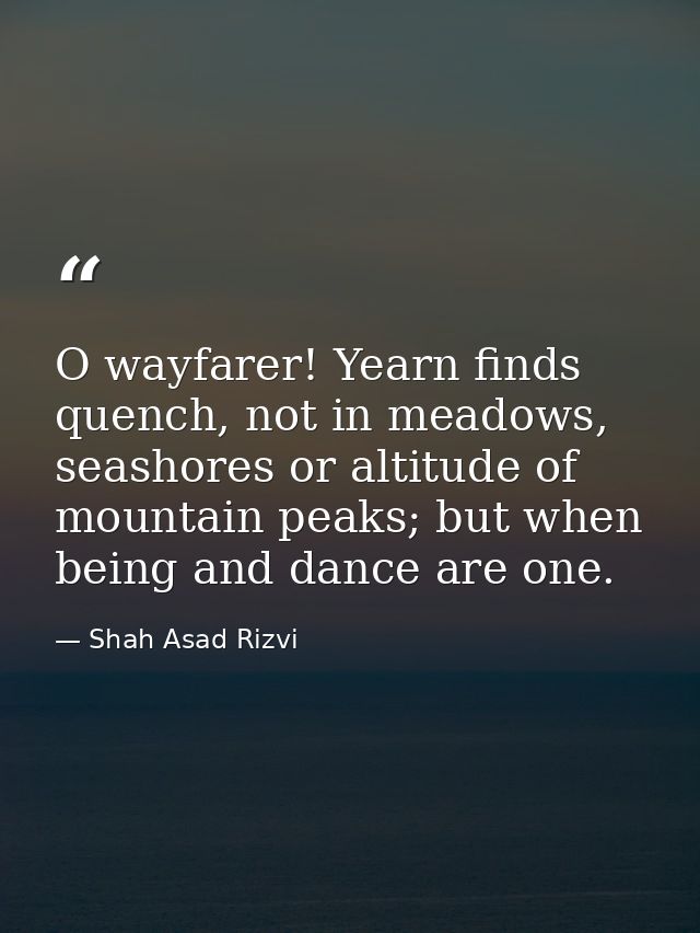 O wayfarer! Yearn finds quench, not in meadows, seashores or altitude of mountain peaks; but when being and dance are on — Shah Asad Rizvi