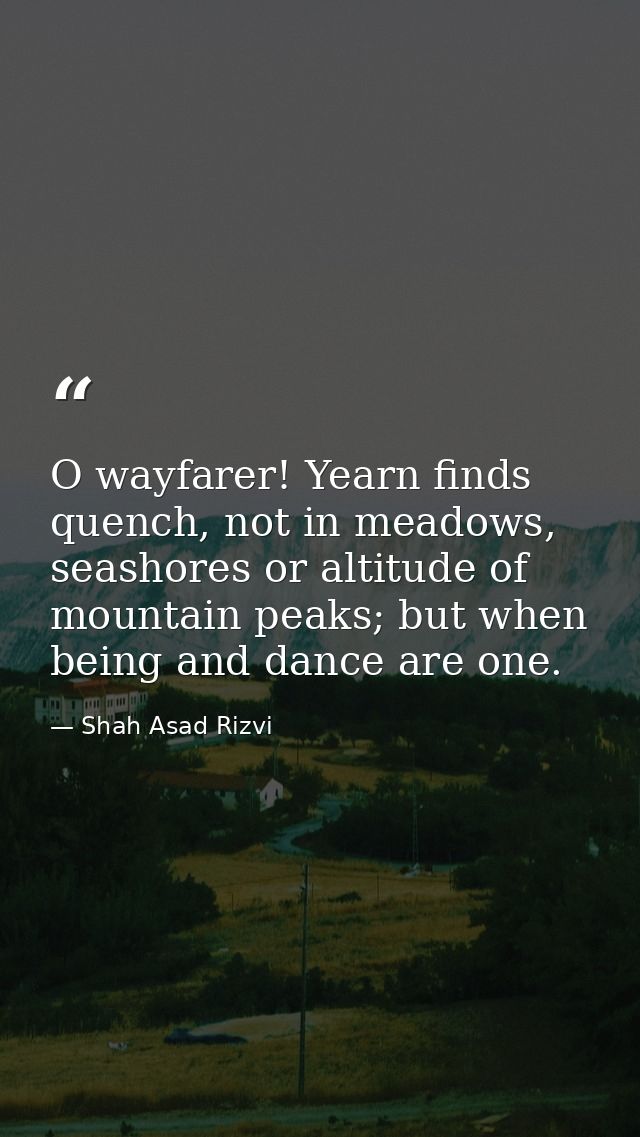 O wayfarer! Yearn finds quench, not in meadows, seashores or altitude of mountain peaks; but when being and dance are on — Shah Asad Rizvi