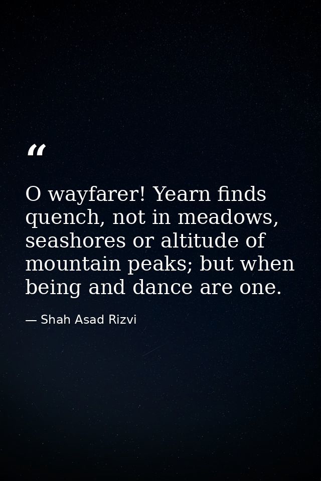 O wayfarer! Yearn finds quench, not in meadows, seashores or altitude of mountain peaks; but when being and dance are on — Shah Asad Rizvi
