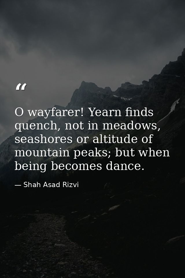 O wayfarer! Yearn finds quench, not in meadows, seashores or altitude of mountain peaks; but when being becomes dance. — Shah Asad Rizvi