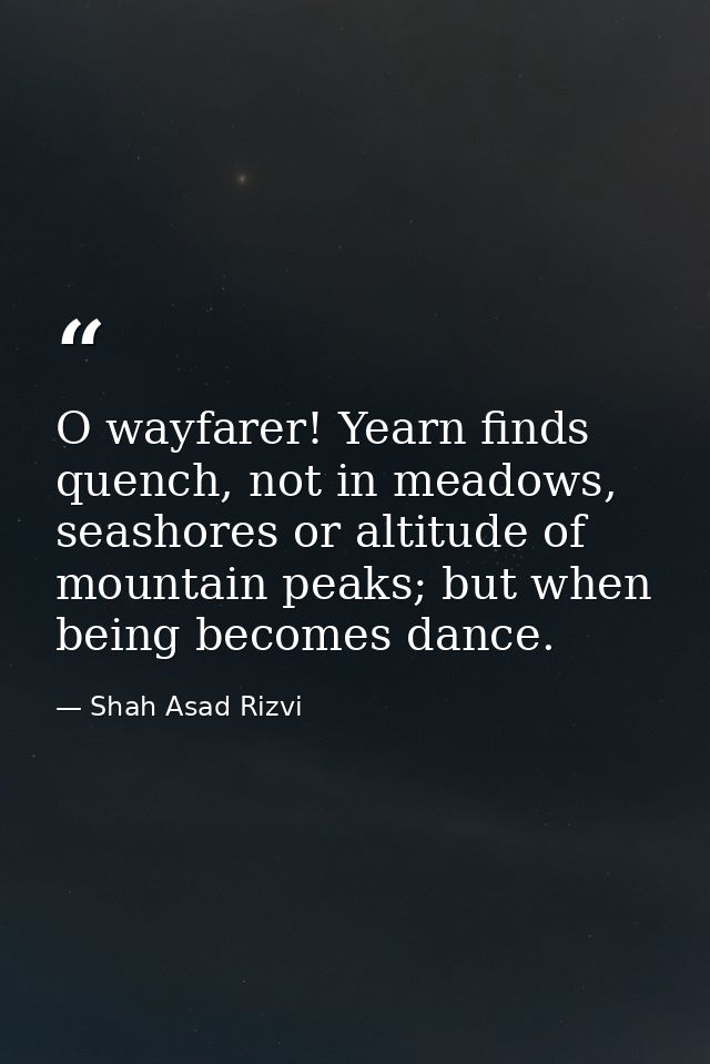 O wayfarer! Yearn finds quench, not in meadows, seashores or altitude of mountain peaks; but when being becomes dance. — Shah Asad Rizvi