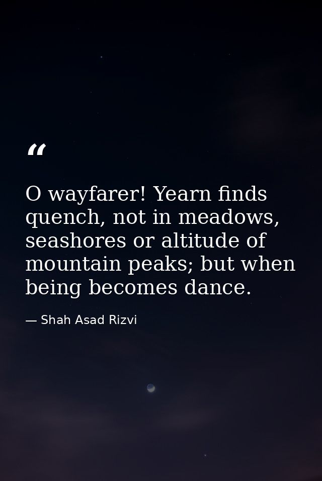 O wayfarer! Yearn finds quench, not in meadows, seashores or altitude of mountain peaks; but when being becomes dance. — Shah Asad Rizvi