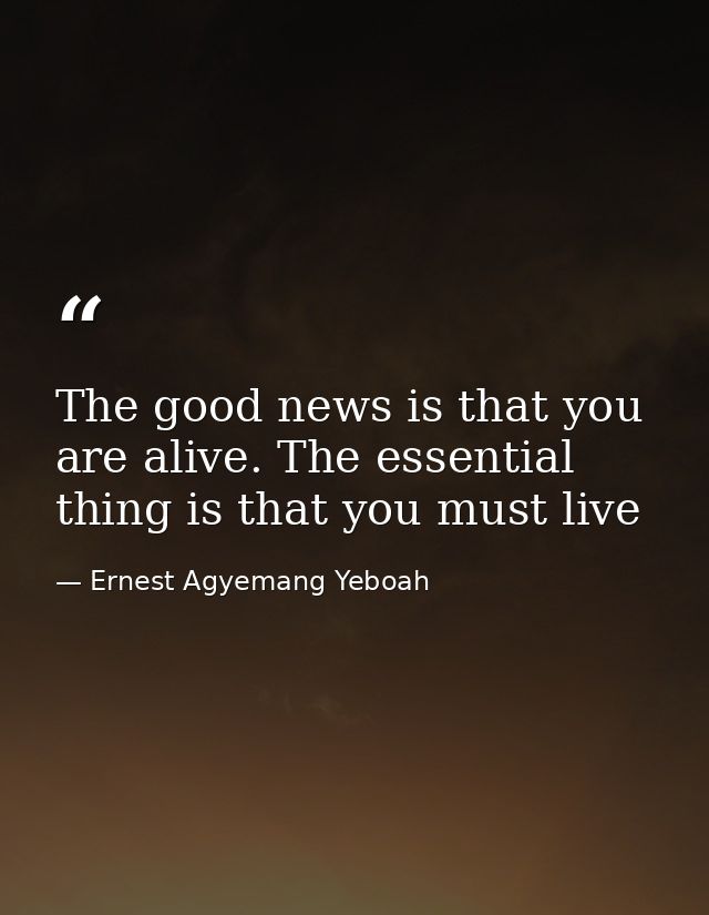 The good news is that you are alive. The essential thing is that you must live — Ernest Agyemang Yeboah