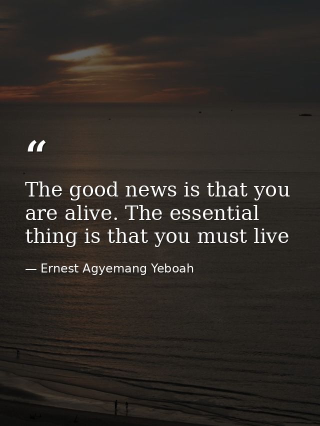 The good news is that you are alive. The essential thing is that you must live — Ernest Agyemang Yeboah