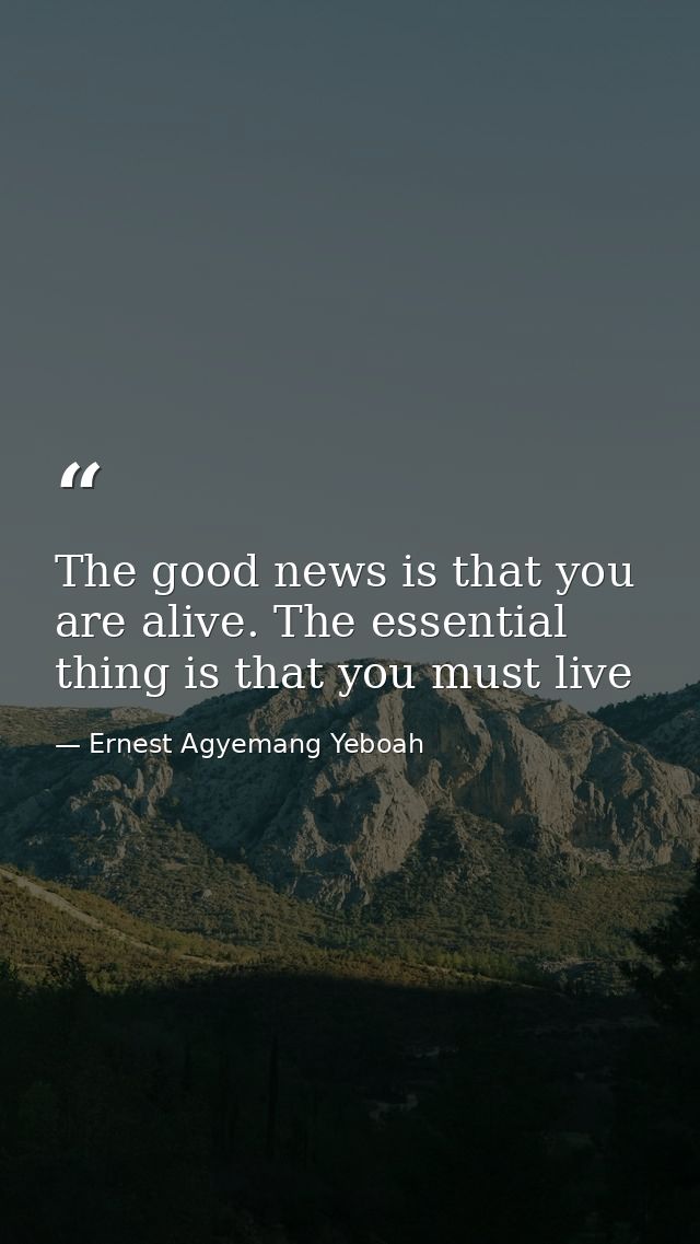 The good news is that you are alive. The essential thing is that you must live — Ernest Agyemang Yeboah