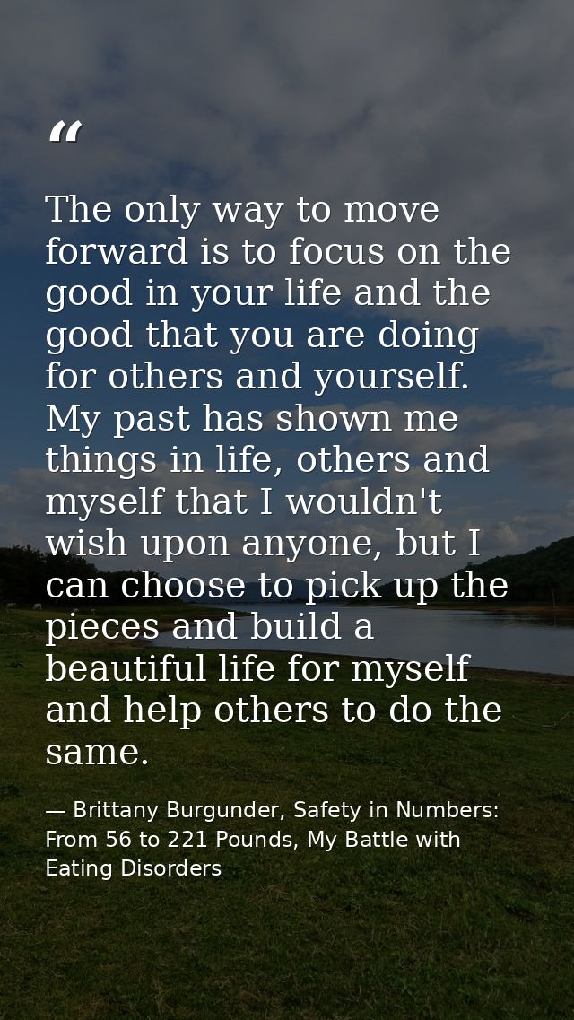 The only way to move forward is to focus on the good in your life and the good that you are doing for others and yoursel — Brittany Burgunder, Safety in Numbers: From 56 to 221 Pounds, My Battle with Eating Disorders