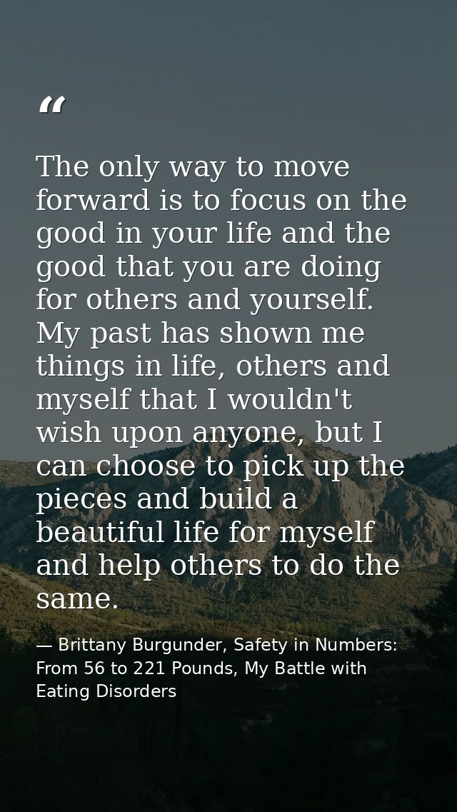 The only way to move forward is to focus on the good in your life and the good that you are doing for others and yoursel — Brittany Burgunder, Safety in Numbers: From 56 to 221 Pounds, My Battle with Eating Disorders