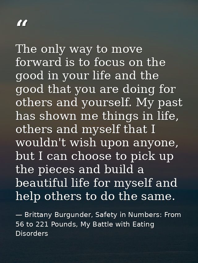 The only way to move forward is to focus on the good in your life and the good that you are doing for others and yoursel — Brittany Burgunder, Safety in Numbers: From 56 to 221 Pounds, My Battle with Eating Disorders
