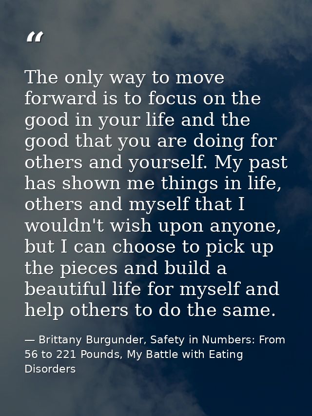 The only way to move forward is to focus on the good in your life and the good that you are doing for others and yoursel — Brittany Burgunder, Safety in Numbers: From 56 to 221 Pounds, My Battle with Eating Disorders