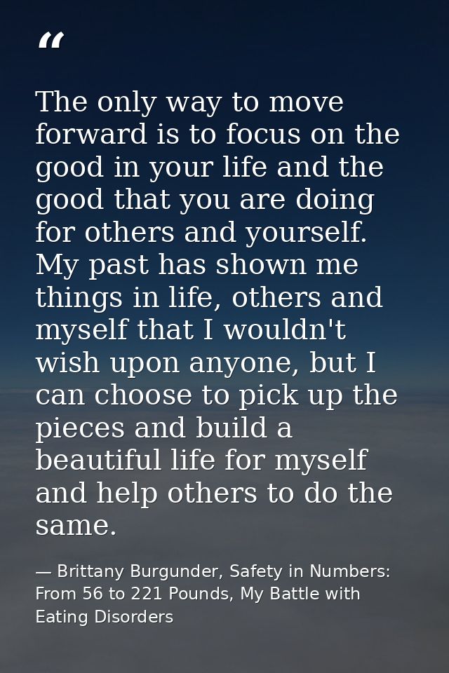 The only way to move forward is to focus on the good in your life and the good that you are doing for others and yoursel — Brittany Burgunder, Safety in Numbers: From 56 to 221 Pounds, My Battle with Eating Disorders