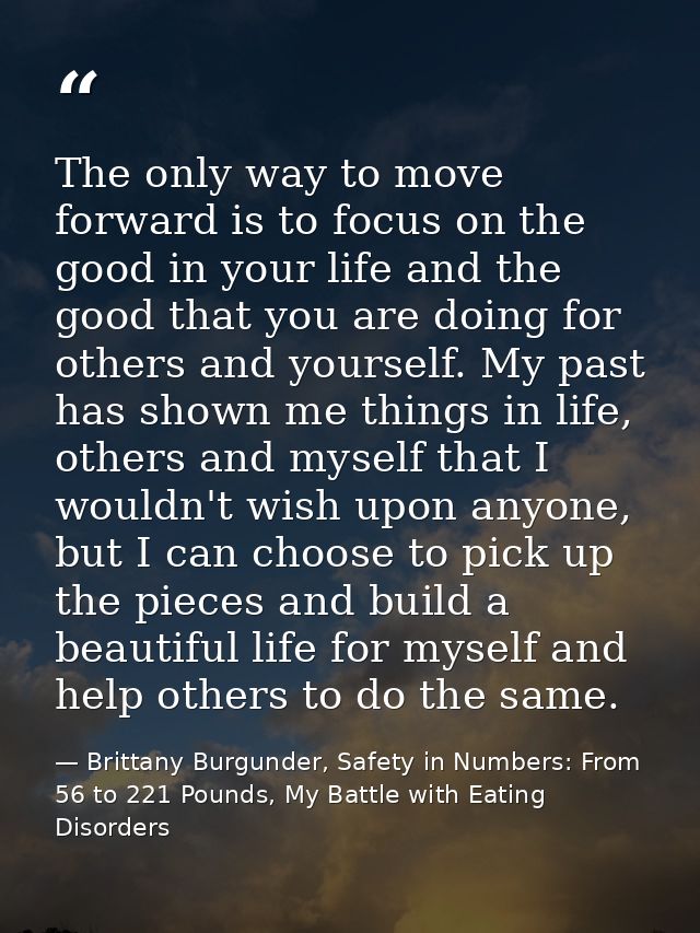 The only way to move forward is to focus on the good in your life and the good that you are doing for others and yoursel — Brittany Burgunder, Safety in Numbers: From 56 to 221 Pounds, My Battle with Eating Disorders