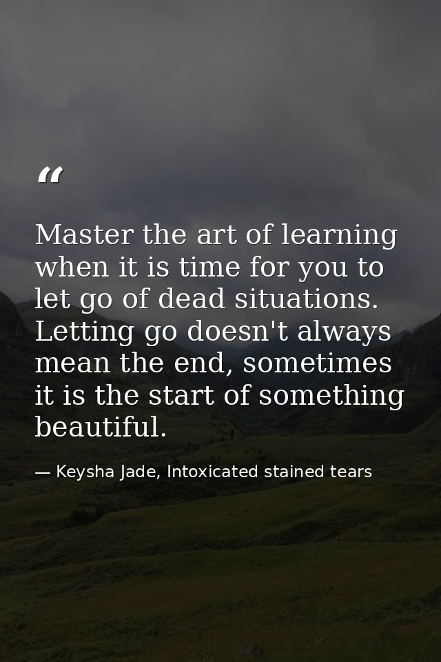 Master the art of learning when it is time for you to let go of dead situations. Letting go doesn't always mean the end, — Keysha Jade, Intoxicated stained tears