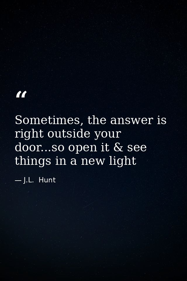 Sometimes, the answer is right outside your door...so open it & see things in a new light — J.L.  Hunt