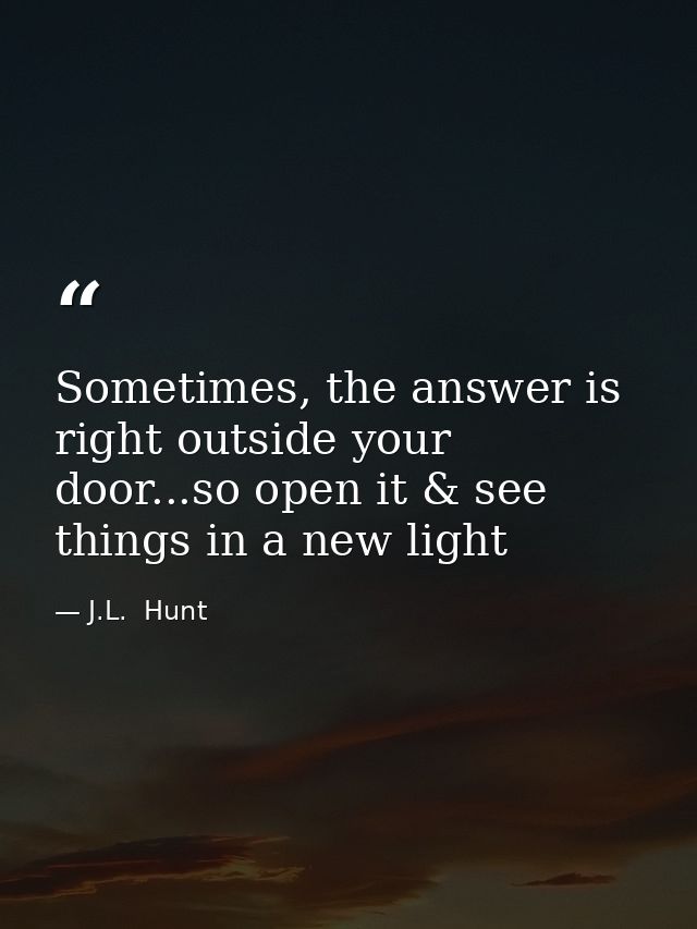 Sometimes, the answer is right outside your door...so open it & see things in a new light — J.L.  Hunt