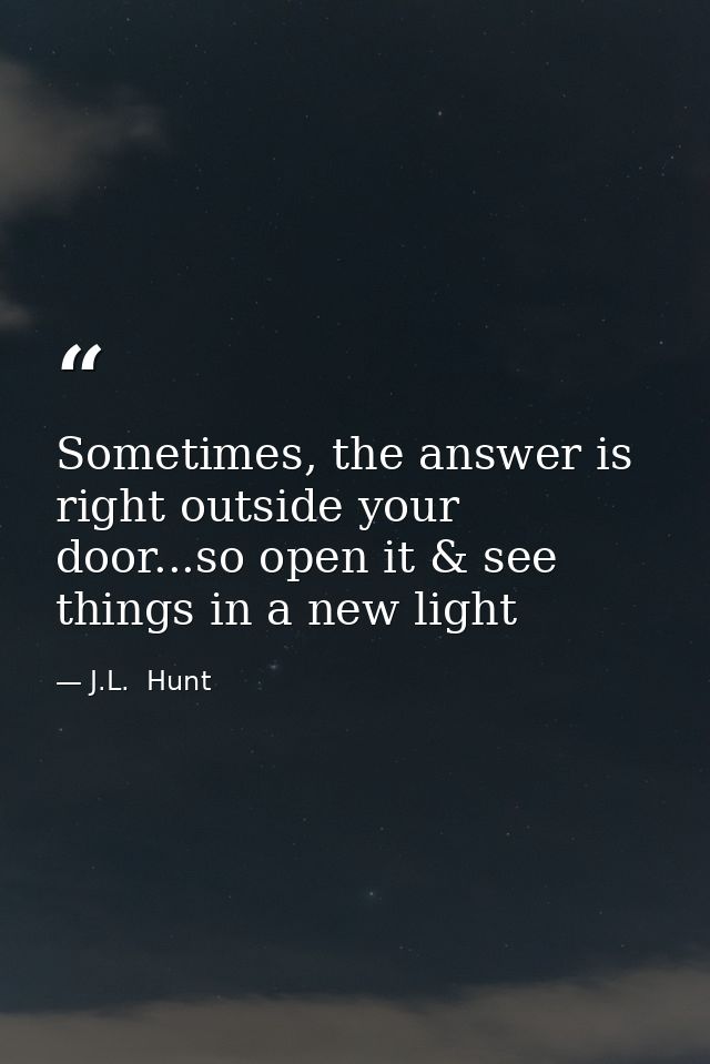 Sometimes, the answer is right outside your door...so open it & see things in a new light — J.L.  Hunt