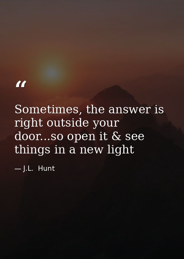 Sometimes, the answer is right outside your door...so open it & see things in a new light — J.L.  Hunt