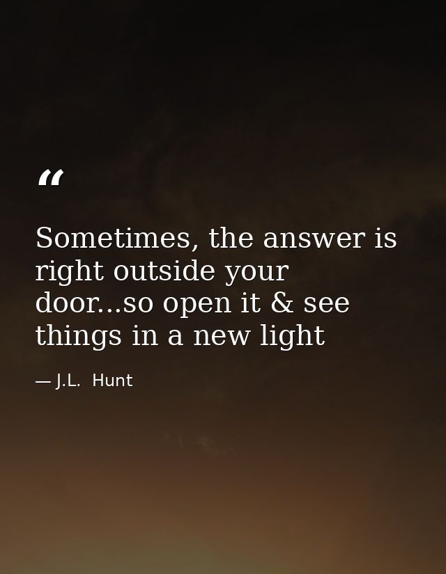 Sometimes, the answer is right outside your door...so open it & see things in a new light — J.L.  Hunt