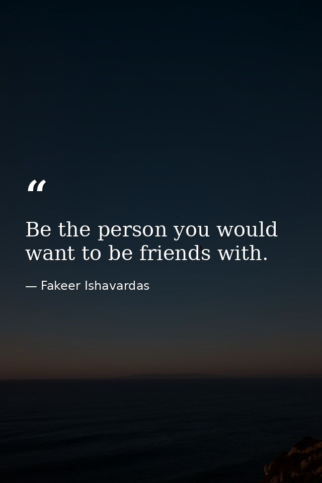 Be the person you would want to be friends with. — Fakeer Ishavardas