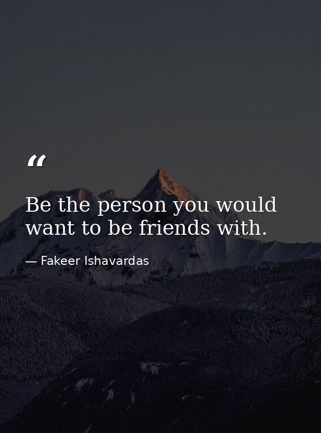 Be the person you would want to be friends with. — Fakeer Ishavardas