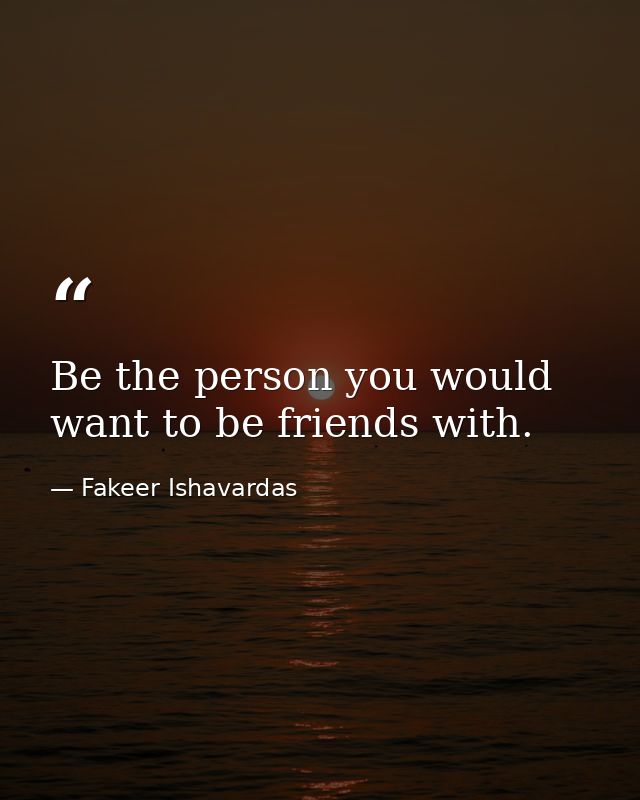 Be the person you would want to be friends with. — Fakeer Ishavardas