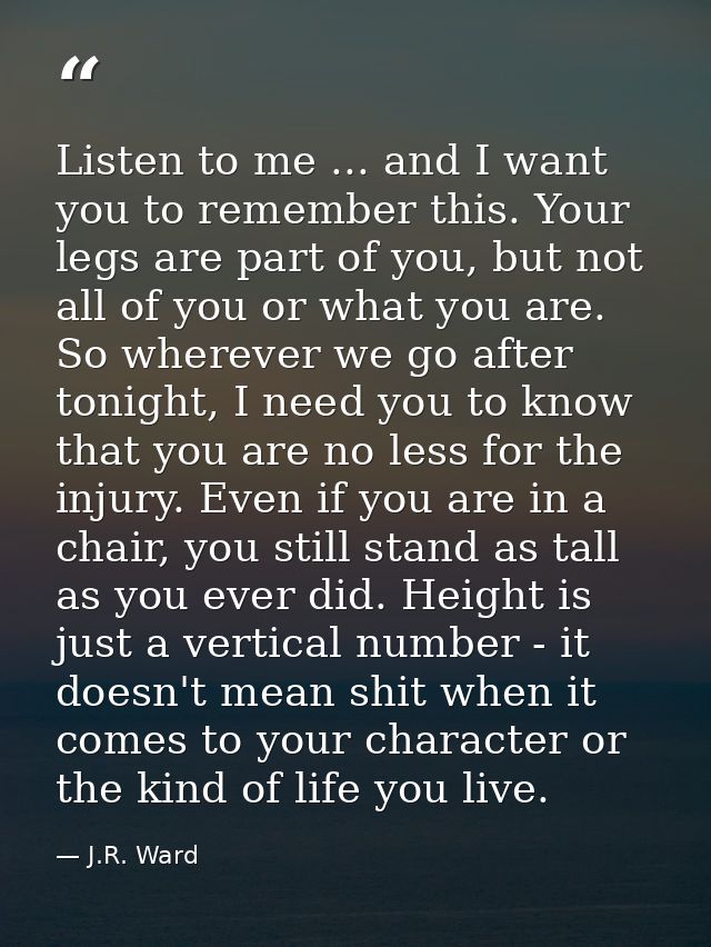 Listen to me ... and I want you to remember this. Your legs are part of you, but not all of you or what you are. So wher — J.R. Ward