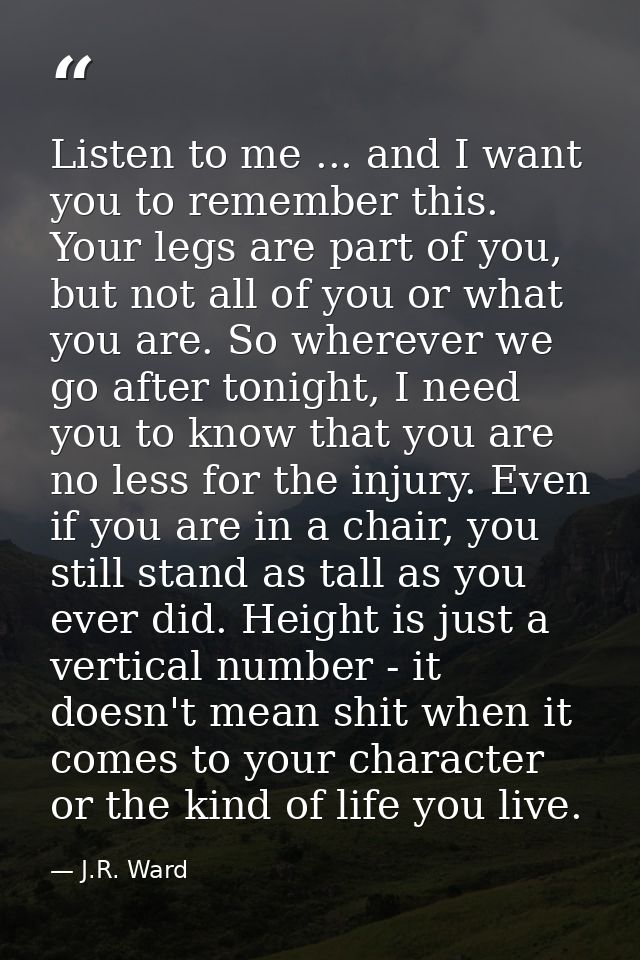 Listen to me ... and I want you to remember this. Your legs are part of you, but not all of you or what you are. So wher — J.R. Ward