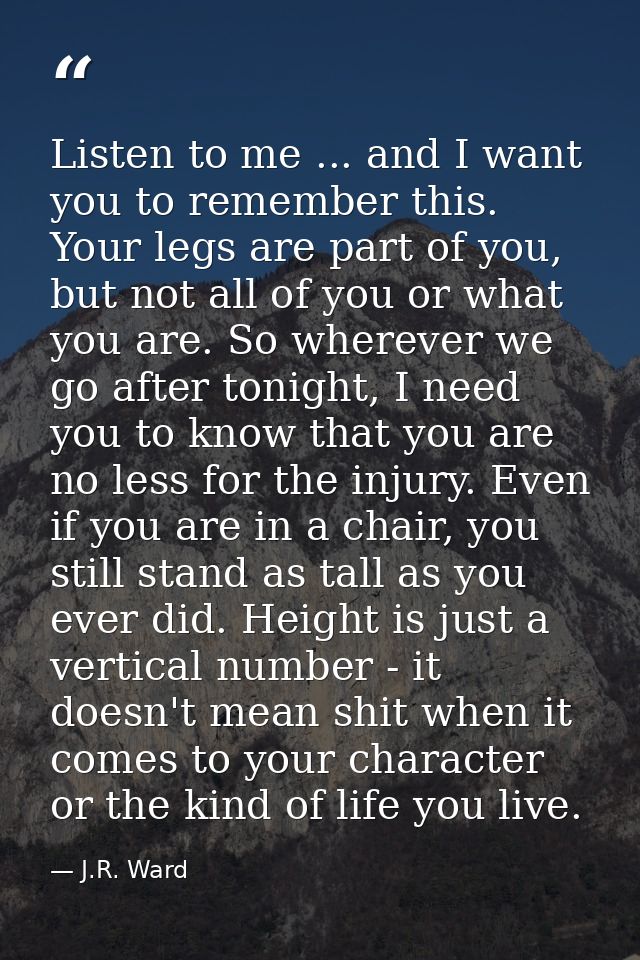 Listen to me ... and I want you to remember this. Your legs are part of you, but not all of you or what you are. So wher — J.R. Ward