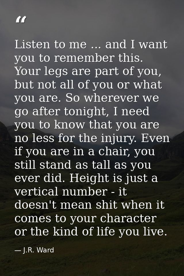 Listen to me ... and I want you to remember this. Your legs are part of you, but not all of you or what you are. So wher — J.R. Ward