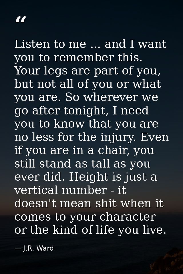 Listen to me ... and I want you to remember this. Your legs are part of you, but not all of you or what you are. So wher — J.R. Ward