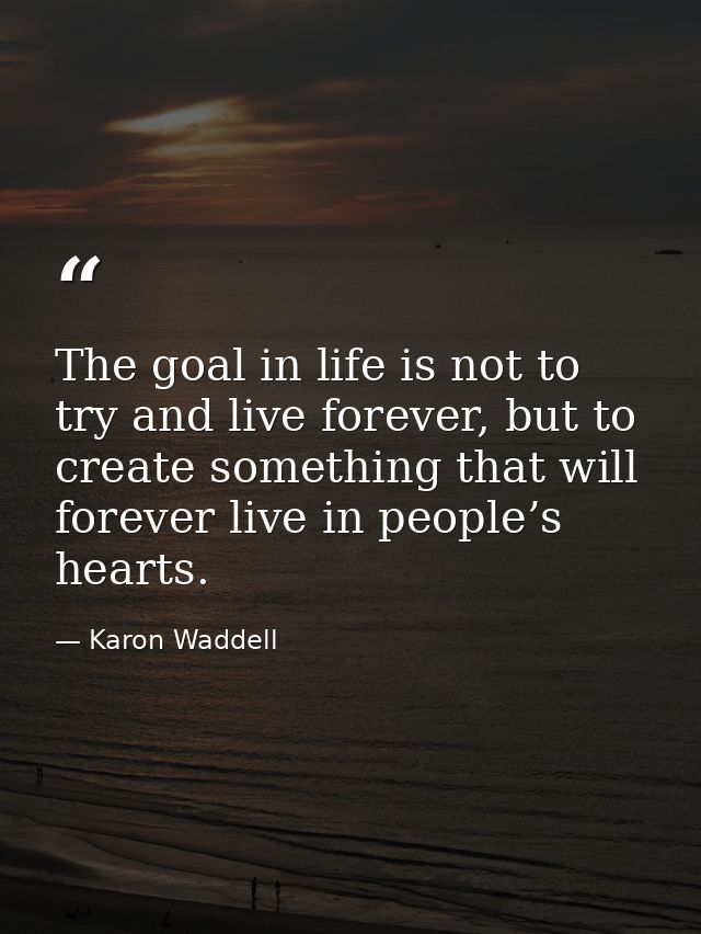 The goal in life is not to try and live forever, but to create something that will forever live in people’s hearts. — Karon Waddell