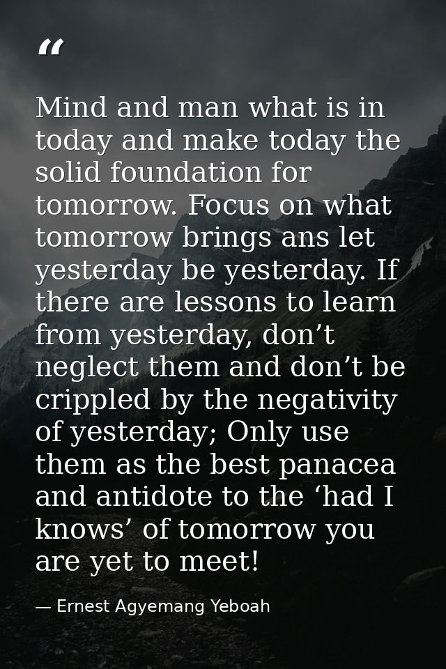 Mind and man what is in today and make today the solid foundation for tomorrow. Focus on what tomorrow brings ans let ye — Ernest Agyemang Yeboah
