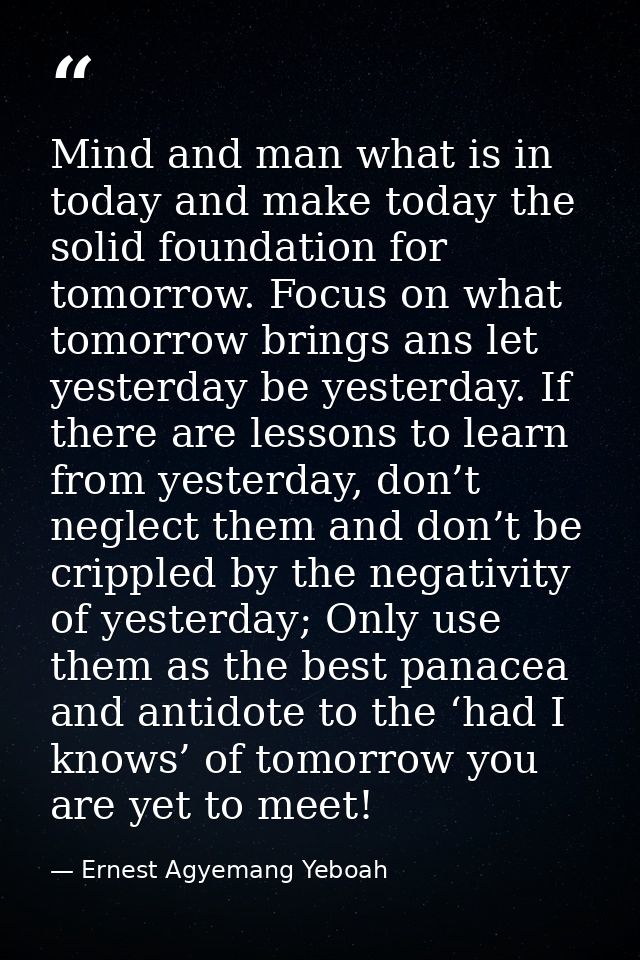 Mind and man what is in today and make today the solid foundation for tomorrow. Focus on what tomorrow brings ans let ye — Ernest Agyemang Yeboah