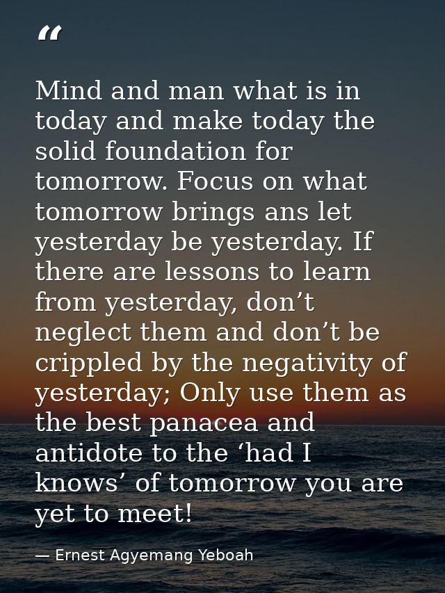 Mind and man what is in today and make today the solid foundation for tomorrow. Focus on what tomorrow brings ans let ye — Ernest Agyemang Yeboah