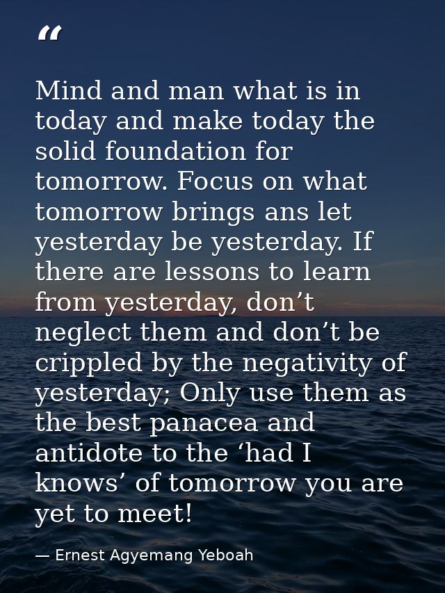 Mind and man what is in today and make today the solid foundation for tomorrow. Focus on what tomorrow brings ans let ye — Ernest Agyemang Yeboah