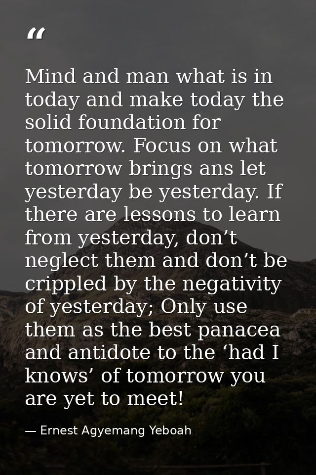 Mind and man what is in today and make today the solid foundation for tomorrow. Focus on what tomorrow brings ans let ye — Ernest Agyemang Yeboah