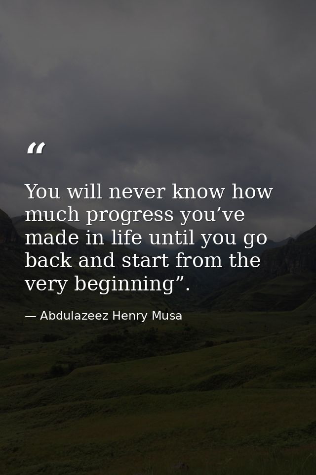 You will never know how much progress you’ve made in life until you go back and start from the very beginning”. — Abdulazeez Henry Musa