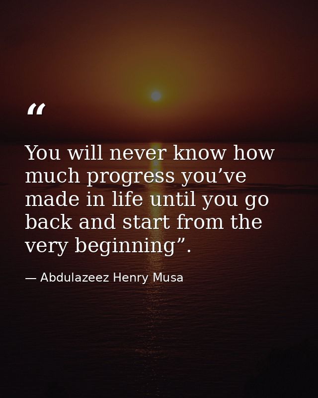 You will never know how much progress you’ve made in life until you go back and start from the very beginning”. — Abdulazeez Henry Musa