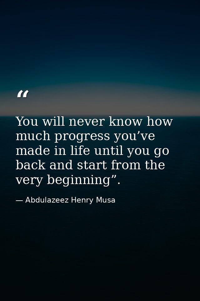 You will never know how much progress you’ve made in life until you go back and start from the very beginning”. — Abdulazeez Henry Musa